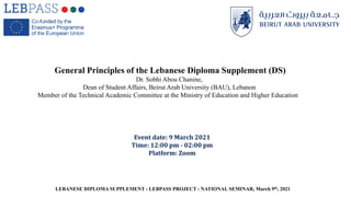 Event date: 9 March 2021
Time: 12:00 pm - 02:00 pm
Platform: Zoom
General Principles of the Lebanese Diploma Supplement (DS)
Dr. Sobhi Abou Chanine,
Dean of Student Affairs, Beirut Arab University (BAU), Lebanon
Member of the Technical Academic Committee at the Ministry of Education and Higher Education
LEBANESE DIPLOMA SUPPLEMENT - LEBPASS PROJECT - NATIONAL SEMINAR, March 9th, 2021
 