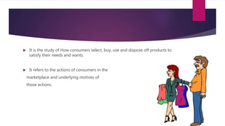  It is the study of How consumers select, buy, use and dispose off products to
satisfy their needs and wants.
 It refers to the actions of consumers in the
marketplace and underlying motives of
those actions.
 