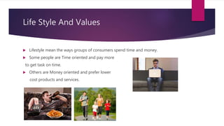 Life Style And Values
 Lifestyle mean the ways groups of consumers spend time and money.
 Some people are Time oriented and pay more
to get task on time.
 Others are Money oriented and prefer lower
cost products and services.
 