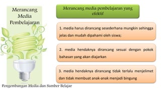 Merancang
Media
Pembelajaran
Merancang media pembelajaran yang
efektif
1. media harus dirancang sesederhana mungkin sehingga
jelas dan mudah dipahami oleh siswa;
2. media hendaknya dirancang sesuai dengan pokok
bahasan yang akan diajarkan
3. media hendaknya dirancang tidak terlalu menjelimet
dan tidak membuat anak-anak menjadi bingung
Pengembangan Media dan Sumber Belajar
 