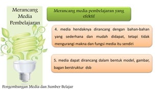 Merancang
Media
Pembelajaran
Merancang media pembelajaran yang
efektif
4. media hendaknya dirancang dengan bahan-bahan
yang sederhana dan mudah didapat, tetapi tidak
mengurangi makna dan fungsi media itu sendiri
5. media dapat dirancang dalam bentuk model, gambar,
bagan berstruktur dsb
Pengembangan Media dan Sumber Belajar
 