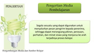 Pengertian Media
Pembelajaran
Segala sesuatu yang dapat digunakan untuk
menyalurkan pesan pengirim kepada penerima,
sehingga dapat merangsang pikiran, perasaan,
perhatian, dan minat siswa yang menjurus ke arah
terjadinya proses belajar.
PENGERTIAN
Pengembangan Media dan Sumber Belajar
 