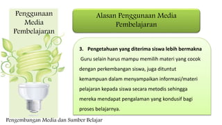 Alasan Penggunaan Media
Pembelajaran
3. Pengetahuan yang diterima siswa lebih bermakna
Guru selain harus mampu memilih materi yang cocok
dengan perkembangan siswa, juga dituntut
kemampuan dalam menyampaikan informasi/materi
pelajaran kepada siswa secara metodis sehingga
mereka mendapat pengalaman yang kondusif bagi
proses belajarnya.
Penggunaan
Media
Pembelajaran
Pengembangan Media dan Sumber Belajar
 