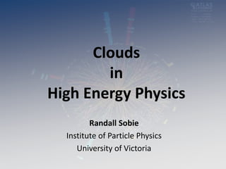 Clouds
in
High Energy Physics
Randall Sobie
Institute of Particle Physics
University of Victoria
 