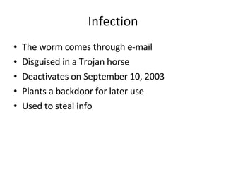 Infection The worm comes through e-mail Disguised in a Trojan horse Deactivates on September 10, 2003 Plants a backdoor for later use Used to steal info 