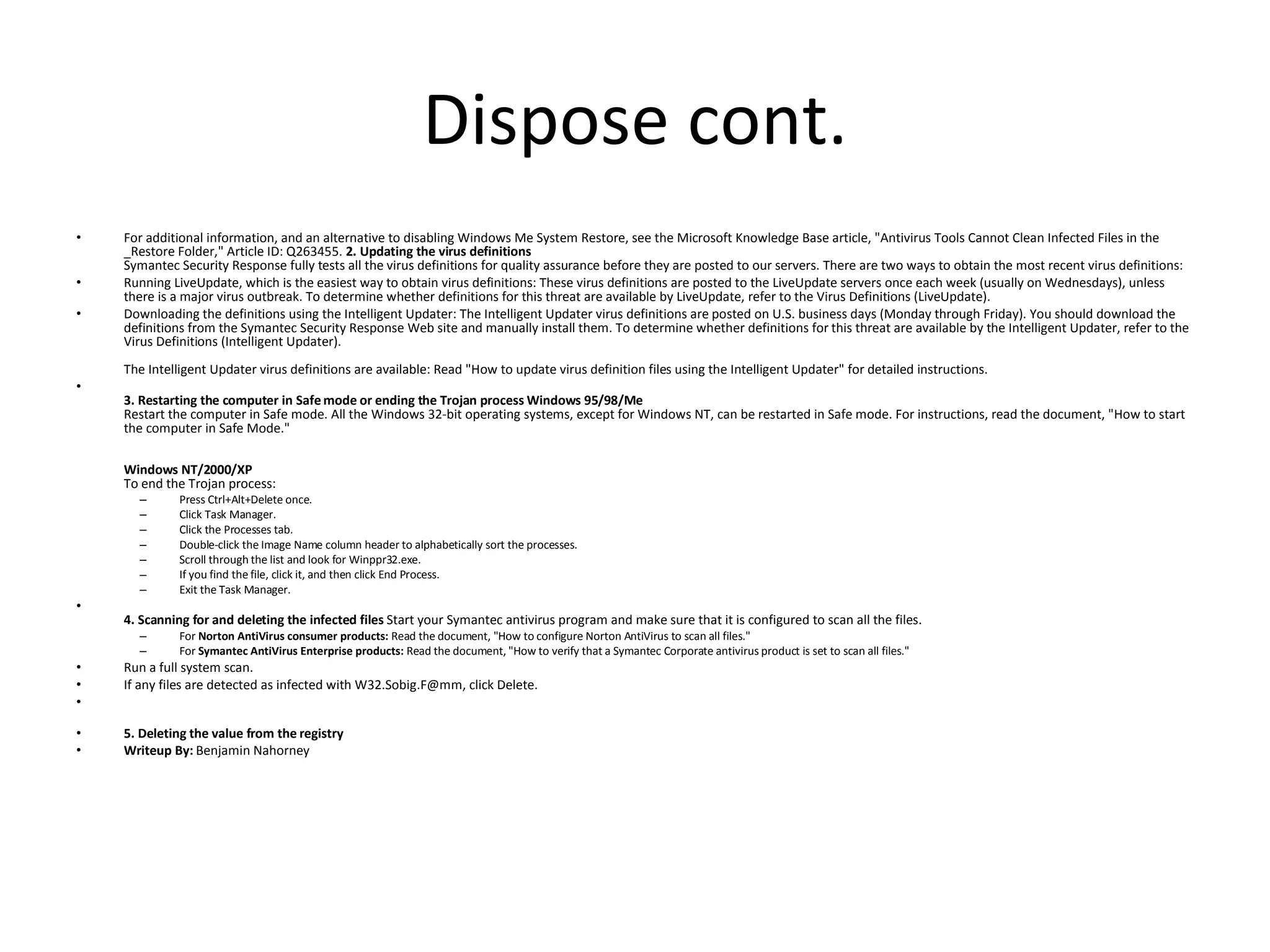 Dispose cont. For additional information, and an alternative to disabling Windows Me System Restore, see the Microsoft Knowledge Base article, "Antivirus Tools Cannot Clean Infected Files in the _Restore Folder," Article ID: Q263455.  2. Updating the virus definitions Symantec Security Response fully tests all the virus definitions for quality assurance before they are posted to our servers. There are two ways to obtain the most recent virus definitions:  Running LiveUpdate, which is the easiest way to obtain virus definitions: These virus definitions are posted to the LiveUpdate servers once each week (usually on Wednesdays), unless there is a major virus outbreak. To determine whether definitions for this threat are available by LiveUpdate, refer to the Virus Definitions (LiveUpdate).  Downloading the definitions using the Intelligent Updater: The Intelligent Updater virus definitions are posted on U.S. business days (Monday through Friday). You should download the definitions from the Symantec Security Response Web site and manually install them. To determine whether definitions for this threat are available by the Intelligent Updater, refer to the Virus Definitions (Intelligent Updater). The Intelligent Updater virus definitions are available: Read "How to update virus definition files using the Intelligent Updater" for detailed instructions. 3. Restarting the computer in Safe mode or ending the Trojan process   Windows 95/98/Me Restart the computer in Safe mode. All the Windows 32-bit operating systems, except for Windows NT, can be restarted in Safe mode. For instructions, read the document, "How to start the computer in Safe Mode." Windows NT/2000/XP To end the Trojan process:  Press Ctrl+Alt+Delete once.  Click Task Manager.  Click the Processes tab.  Double-click the Image Name column header to alphabetically sort the processes.  Scroll through the list and look for Winppr32.exe.  If you find the file, click it, and then click End Process.  Exit the Task Manager. 4. Scanning for and deleting the infected files  Start your Symantec antivirus program and make sure that it is configured to scan all the files.  For  Norton AntiVirus consumer products:  Read the document, "How to configure Norton AntiVirus to scan all files."  For  Symantec AntiVirus Enterprise products:  Read the document, "How to verify that a Symantec Corporate antivirus product is set to scan all files." Run a full system scan.  If any files are detected as infected with W32.Sobig.F@mm, click Delete. 5. Deleting the value from the registry Writeup By:  Benjamin Nahorney 