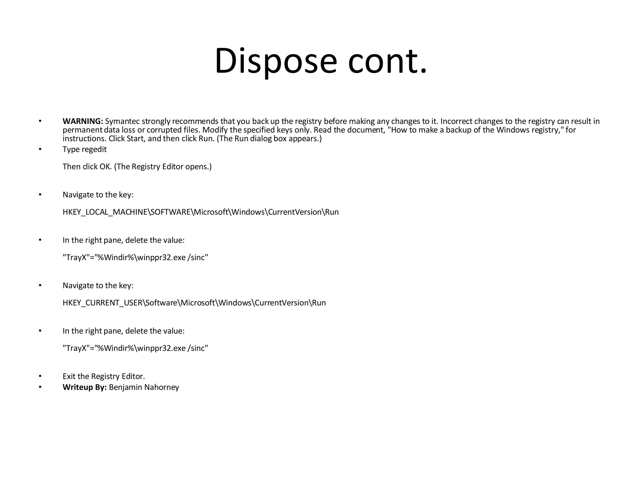 Dispose cont. WARNING:  Symantec strongly recommends that you back up the registry before making any changes to it. Incorrect changes to the registry can result in permanent data loss or corrupted files. Modify the specified keys only. Read the document, "How to make a backup of the Windows registry," for instructions. Click Start, and then click Run. (The Run dialog box appears.)  Type regedit  Then click OK. (The Registry Editor opens.) Navigate to the key: HKEY_LOCAL_MACHINE\SOFTWARE\Microsoft\Windows\CurrentVersion\Run In the right pane, delete the value: "TrayX"="%Windir%\winppr32.exe /sinc" Navigate to the key: HKEY_CURRENT_USER\Software\Microsoft\Windows\CurrentVersion\Run In the right pane, delete the value: "TrayX"="%Windir%\winppr32.exe /sinc" Exit the Registry Editor. Writeup By:  Benjamin Nahorney 