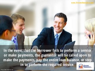 In the event that the borrower fails to perform a service
or make payments, the guarantor will be called upon to
make the payments, pay the entire loan balance, or step
in to perform the required service.
Photo Credit: mdigroup.com
www.ProvenResource.com
 