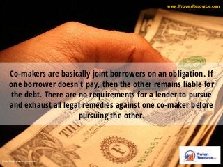 Co-makers are basically joint borrowers on an obligation. If
one borrower doesn't pay, then the other remains liable for
the debt. There are no requirements for a lender to pursue
and exhaust all legal remedies against one co-maker before
pursuing the other.
Photo Credit: alamocitytimes.com
www.ProvenResource.com
 