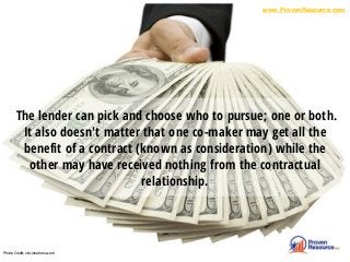 The lender can pick and choose who to pursue; one or both.
It also doesn't matter that one co-maker may get all the
benefit of a contract (known as consideration) while the
other may have received nothing from the contractual
relationship.
Photo Credit: cincinnatireia.com
www.ProvenResource.com
 