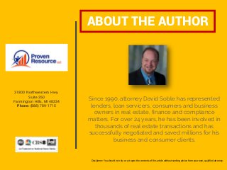 Since 1990, attorney David Soble has represented
lenders, loan servicers, consumers and business
owners in real estate, finance and compliance
matters. For over 24 years, he has been involved in
thousands of real estate transactions and has
successfully negotiated and saved millions for his
business and consumer clients.
ABOUT THE AUTHOR
www.ProvenResource.com
31800 Northwestern Hwy.
Suite 350
Farmington Hills, MI 48334
Phone: (888) 789-1715
Disclaimer: You should not rely or act upon the contents of this article without seeking advice from your own, qualified attorney.
 