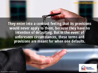 They enter into a contract feeling that its provisions
would never apply to them, because they have no
intention of defaulting. But in the event of
unforeseen circumstances, these terms and
provisions are meant for when one defaults.
www.ProvenResource.com
Photo Credit: dealerfraud.org
 