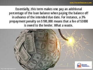 Essentially, this term makes one pay an additional
percentage of the loan balance when paying the balance off
in advance of the intended due date. For instance, a 3%
prepayment penalty on $100,000 means that a fee of $3000
is owed to the lender. What a waste.
Photo Credit: blog.bcaresearch.com
www.ProvenResource.com
 