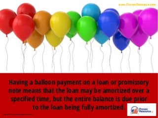 Having a balloon payment on a loan or promissory
note means that the loan may be amortized over a
specified time, but the entire balance is due prior
to the loan being fully amortized.
Photo Credit: thebasewarehouse.com.au
www.ProvenResource.com
 