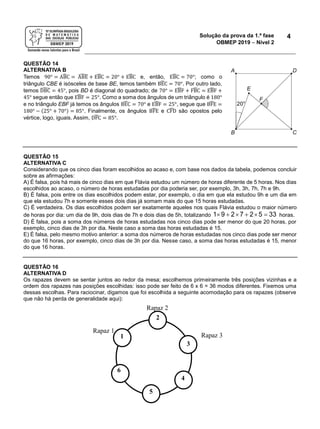Solução da prova da 1.ª fase
OBMEP 2019  Nível 2
4
QUESTÃO 14
ALTERNATIVA B
Temos 90° = ABĈ = ABÊ + EBĈ = 20° + EBĈ e, então, EBĈ = 70°; como o
triângulo CBE é isósceles de base BE, temos também BEĈ = 70°. Por outro lado,
temos DBĈ = 45°, pois BD é diagonal do quadrado; de 70° = EBF̂ + FBĈ = EBF̂ +
45° segue então que EBF̂ = 25°. Como a soma dos ângulos de um triângulo é 180°
e no triângulo EBF já temos os ângulos BEĈ = 70° e EBF̂ = 25°, segue que BFÊ =
180° − (25° + 70°) = 85°. Finalmente, os ângulos BFÊ e CFD̂ são opostos pelo
vértice, logo, iguais. Assim, DFĈ = 85°.
QUESTÃO 15
ALTERNATIVA C
Considerando que os cinco dias foram escolhidos ao acaso e, com base nos dados da tabela, podemos concluir
sobre as afirmações:
A) É falsa, pois há mais de cinco dias em que Flávia estudou um número de horas diferente de 5 horas. Nos dias
escolhidos ao acaso, o número de horas estudadas por dia poderia ser, por exemplo, 3h, 3h, 7h, 7h e 9h.
B) É falsa, pois entre os dias escolhidos podem estar, por exemplo, o dia em que ela estudou 9h e um dia em
que ela estudou 7h e somente esses dois dias já somam mais do que 15 horas estudadas.
C) É verdadeira. Os dias escolhidos podem ser exatamente aqueles nos quais Flávia estudou o maior número
de horas por dia: um dia de 9h, dois dias de 7h e dois dias de 5h, totalizando      1 9 2 7 2 5 33 horas.
D) É falsa, pois a soma dos números de horas estudadas nos cinco dias pode ser menor do que 20 horas, por
exemplo, cinco dias de 3h por dia. Neste caso a soma das horas estudadas é 15.
E) É falsa, pelo mesmo motivo anterior: a soma dos números de horas estudadas nos cinco dias pode ser menor
do que 16 horas, por exemplo, cinco dias de 3h por dia. Nesse caso, a soma das horas estudadas é 15, menor
do que 16 horas.
QUESTÃO 16
ALTERNATIVA D
Os rapazes devem se sentar juntos ao redor da mesa; escolhemos primeiramente três posições vizinhas e a
ordem dos rapazes nas posições escolhidas: isso pode ser feito de 6 x 6 = 36 modos diferentes. Fixemos uma
dessas escolhas. Para raciocinar, digamos que foi escolhida a seguinte acomodação para os rapazes (observe
que não há perda de generalidade aqui):
Rapaz 1
Rapaz 2
Rapaz 31
2
3
4
5
6
 
