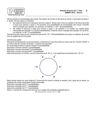 Solução da prova da 1.ª fase
OBMEP 2019  Nível 2
5
Vamos pensar na acomodação das moças. Na cadeira de número 6 não deve se sentar a namorada do rapaz 1
e, assim, há dois casos a considerar:
 Na cadeira 6 senta-se a moça que namora o rapaz 2. Nesse caso, como na cadeira 4 não deve se sentar
a moça que namora o rapaz 3, há somente uma possibilidade de acomodação das moças. Fazendo
variar a posição dos rapazes, há, portanto, um total de 1 x 36 = 36 possibilidades.
 Na cadeira 6 senta-se a moça que namora o rapaz 3. As cadeiras 4 e 5 podem ser usadas pelas
namoradas dos rapazes 1 e 2 (duas possibilidades). Fazendo variar a posição dos rapazes, há, portanto,
um total de 2 x 36 = 72 possibilidades.
Somando os dois casos acima, concluímos que há 36 + 72 = 108 possibilidades de ocupar as cadeiras, de acordo
com as exigências do enunciado.
OUTRA SOLUÇÃO:
Pensando primeiramente no trio de homens, chamaremos o que fica entre os outros dois de “homem central” e
os outros dois de “homem da direita” e “homem da esquerda”.
Em qual cadeira ficará o homem central? 6 possibilidades.
Qual será o homem central? 3 possibilidades.
Qual será o homem da direita? 2 possibilidades.
Qual será o homem da esquerda? 1 possibilidade.
Após posicionados os homens, vamos chamá-los de A, B e C, e as respectivas namoradas de A’, B’ e C’.
Basta decidir agora em qual cadeira B’ (namorada do homem central) se sentará, pois, após ela se sentar, as
posições das outras namoradas ficarão amarradas.
Qual será a posição de B’? 3 possibilidades.
Qual será a posição de A’? 1 possibilidade.
Qual será a posição de C’? 1 possibilidade.
Assim, o número de maneiras de arrumar os 3 casais nas condições estabelecidas é:
N = 6 x 3 x 2 x 1 x 3 x 1 x 1 = 108.
 