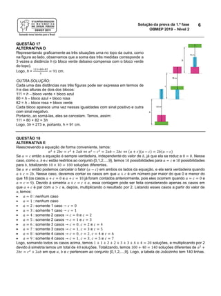Solução da prova da 1.ª fase
OBMEP 2019  Nível 2
6
QUESTÃO 17
ALTERNATIVA D
Representando graficamente as três situações uma no topo da outra, como
na figura ao lado, observamos que a soma das três medidas corresponde a
3 vezes a distância h (o bloco verde debaixo compensa com o bloco verde
do topo).
Logo, h =
113+80+82
3
= 91 cm.
OUTRA SOLUÇÃO:
Cada uma das distâncias nas três figuras pode ser expressa em termos de
h e das alturas de dois dos blocos:
111 = h – bloco verde + bloco azul
80 = h – bloco azul + bloco rosa
82 = h – bloco rosa + bloco verde
Cada bloco aparece uma vez nessas igualdades com sinal positivo e outra
com sinal negativo.
Portanto, ao somá-las, eles se cancelam. Temos, assim:
111 + 80 + 82 = 3h
Logo, 3h = 273 e, portanto, h = 91 cm.
QUESTÃO 18
ALTERNATIVA E
Reescrevendo a equação de forma conveniente, temos:
𝑎2
+ 2𝑏𝑐 = 𝑐2
+ 2𝑎𝑏 ⇔ 𝑎2
− 𝑐2
= 2𝑎𝑏 − 2𝑏𝑐 ⇔ (𝑎 + 𝑐)(𝑎 − 𝑐) = 2𝑏(𝑎 − 𝑐)
Se 𝑎 = 𝑐 então a equação é sempre verdadeira, independente do valor de 𝑏, já que ela se reduz a 0 = 0. Nesse
caso, como 𝑎, 𝑏 e 𝑐 estão restritos ao conjunto {0,1,2,...,9}, temos 10 possibilidades para 𝑎 = 𝑐 e 10 possibilidades
para 𝑏, totalizando 10 × 10 = 100 soluções diferentes.
Se 𝑎 ≠ 𝑐 então podemos cancelar o fator (𝑎 − 𝑐) em ambos os lados da equação, e ela será verdadeira quando
𝑎 + 𝑐 = 2𝑏. Nesse caso, devemos contar os casos em que 𝑎 + 𝑐 é um número par maior do que 0 e menor do
que 18 (os casos 𝑎 + 𝑐 = 0 e 𝑎 + 𝑐 = 18 já foram contados anteriormente, pois eles ocorrem quando 𝑎 = 𝑐 = 0 e
𝑎 = 𝑐 = 9). Devido à simetria 𝑎 + 𝑐 = 𝑐 + 𝑎, essa contagem pode ser feita considerando apenas os casos em
que 𝑎 + 𝑐 é par com 𝑎 > 𝑐 e, depois, multiplicando o resultado por 2. Listando esses casos a partir do valor de
𝑎, temos:
 𝑎 = 0 : nenhum caso
 𝑎 = 1 : nenhum caso
 𝑎 = 2 : somente 1 caso → 𝑐 = 0
 𝑎 = 3 : somente 1 caso → 𝑐 = 1
 𝑎 = 4 : somente 2 casos → 𝑐 = 0 e 𝑐 = 2
 𝑎 = 5 : somente 2 casos → 𝑐 = 1 e 𝑐 = 3
 𝑎 = 6 : somente 3 casos → 𝑐 = 0, 𝑐 = 2 e 𝑐 = 4
 𝑎 = 7 : somente 3 casos → 𝑐 = 1, 𝑐 = 3 e 𝑐 = 5
 𝑎 = 8 : somente 4 casos → 𝑐 = 0, 𝑐 = 2, 𝑐 = 4 e 𝑐 = 6
 𝑎 = 9 : somente 4 casos → 𝑐 = 1, 𝑐 = 3, 𝑐 = 5 e 𝑐 = 7
Logo, somando todos os casos acima, temos 1 + 1 + 2 + 2 + 3 + 3 + 4 + 4 = 20 soluções, e multiplicando por 2
devido à simetria temos um total de 40 soluções. Totalizando, temos 100 + 40 = 140 soluções diferentes de 𝑎2
+
2𝑏𝑐 = 𝑐2
+ 2𝑎𝑏 em que 𝑎, 𝑏 e 𝑐 pertencem ao conjunto {0,1,2,...,9}. Logo, a tabela de Joãozinho tem 140 linhas.
 