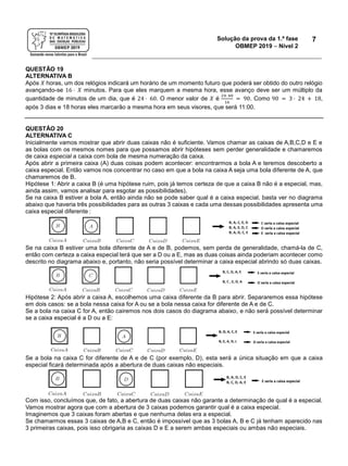 Solução da prova da 1.ª fase
OBMEP 2019  Nível 2
7
QUESTÃO 19
ALTERNATIVA B
Após 𝑋 horas, um dos relógios indicará um horário de um momento futuro que poderá ser obtido do outro relógio
avançando-se 16 ⋅ 𝑋 minutos. Para que eles marquem a mesma hora, esse avanço deve ser um múltiplo da
quantidade de minutos de um dia, que é 24 ⋅ 60. O menor valor de 𝑋 é
24⋅ 60
16
= 90. Como 90 = 3 ⋅ 24 + 18,
após 3 dias e 18 horas eles marcarão a mesma hora em seus visores, que será 11:00.
QUESTÃO 20
ALTERNATIVA C
Inicialmente vamos mostrar que abrir duas caixas não é suficiente. Vamos chamar as caixas de A,B,C,D e E e
as bolas com os mesmos nomes para que possamos abrir hipóteses sem perder generalidade e chamaremos
de caixa especial a caixa com bola de mesma numeração da caixa.
Após abrir a primeira caixa (A) duas coisas podem acontecer: encontrarmos a bola A e teremos descoberto a
caixa especial. Então vamos nos concentrar no caso em que a bola na caixa A seja uma bola diferente de A, que
chamaremos de B.
Hipótese 1: Abrir a caixa B (é uma hipótese ruim, pois já temos certeza de que a caixa B não é a especial, mas,
ainda assim, vamos analisar para esgotar as possibilidades).
Se na caixa B estiver a bola A, então ainda não se pode saber qual é a caixa especial, basta ver no diagrama
abaixo que haveria três possibilidades para as outras 3 caixas e cada uma dessas possibilidades apresenta uma
caixa especial diferente :
Se na caixa B estiver uma bola diferente de A e de B, podemos, sem perda de generalidade, chamá-la de C,
então com certeza a caixa especial terá que ser a D ou a E, mas as duas coisas ainda poderiam acontecer como
descrito no diagrama abaixo e, portanto, não seria possível determinar a caixa especial abrindo só duas caixas.
Hipótese 2: Após abrir a caixa A, escolhemos uma caixa diferente da B para abrir. Separaremos essa hipótese
em dois casos: se a bola nessa caixa for A ou se a bola nessa caixa for diferente de A e de C.
Se a bola na caixa C for A, então cairemos nos dois casos do diagrama abaixo, e não será possível determinar
se a caixa especial é a D ou a E:
Se a bola na caixa C for diferente de A e de C (por exemplo, D), esta será a única situação em que a caixa
especial ficará determinada após a abertura de duas caixas não especiais.
Com isso, concluímos que, de fato, a abertura de duas caixas não garante a determinação de qual é a especial.
Vamos mostrar agora que com a abertura de 3 caixas podemos garantir qual é a caixa especial.
Imaginemos que 3 caixas foram abertas e que nenhuma delas era a especial.
Se chamarmos essas 3 caixas de A,B e C, então é impossível que as 3 bolas A, B e C já tenham aparecido nas
3 primeiras caixas, pois isso obrigaria as caixas D e E a serem ambas especiais ou ambas não especiais.
 