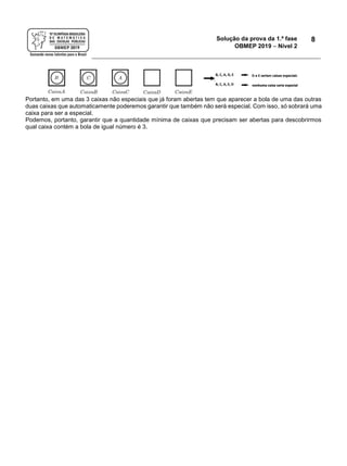 Solução da prova da 1.ª fase
OBMEP 2019  Nível 2
8
Portanto, em uma das 3 caixas não especiais que já foram abertas tem que aparecer a bola de uma das outras
duas caixas que automaticamente poderemos garantir que também não será especial. Com isso, só sobrará uma
caixa para ser a especial.
Podemos, portanto, garantir que a quantidade mínima de caixas que precisam ser abertas para descobrirmos
qual caixa contém a bola de igual número é 3.
 