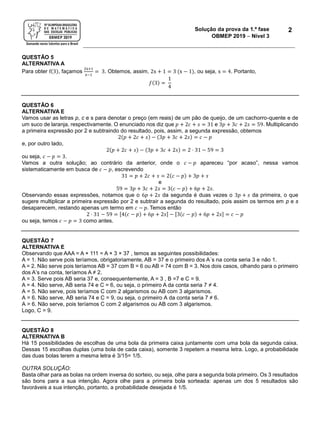 Solução da prova da 1.ª fase
OBMEP 2019  Nível 3
2
QUESTÃO 5
ALTERNATIVA A
Para obter f(3), façamos
2x+1
x−1
= 3. Obtemos, assim, 2x + 1 = 3 (x − 1), ou seja, x = 4. Portanto,
𝑓(3) =
1
4
QUESTÃO 6
ALTERNATIVA E
Vamos usar as letras p, c e s para denotar o preço (em reais) de um pão de queijo, de um cachorro-quente e de
um suco de laranja, respectivamente. O enunciado nos diz que 𝑝 + 2𝑐 + 𝑠 = 31 e 3𝑝 + 3𝑐 + 2𝑠 = 59. Multiplicando
a primeira expressão por 2 e subtraindo do resultado, pois, assim, a segunda expressão, obtemos
2(𝑝 + 2𝑐 + 𝑠) − (3𝑝 + 3𝑐 + 2𝑠) = 𝑐 − 𝑝
e, por outro lado,
2(𝑝 + 2𝑐 + 𝑠) − (3𝑝 + 3𝑐 + 2𝑠) = 2 ⋅ 31 − 59 = 3
ou seja, 𝑐 − 𝑝 = 3.
Vamos a outra solução; ao contrário da anterior, onde o 𝑐 − 𝑝 apareceu “por acaso”, nessa vamos
sistematicamente em busca de 𝑐 − 𝑝, escrevendo
31 = 𝑝 + 2𝑐 + 𝑠 = 2(𝑐 − 𝑝) + 3𝑝 + 𝑠
e
59 = 3𝑝 + 3𝑐 + 2𝑠 = 3(𝑐 − 𝑝) + 6𝑝 + 2𝑠.
Observando essas expressões, notamos que o 6𝑝 + 2𝑠 da segunda é duas vezes o 3𝑝 + 𝑠 da primeira, o que
sugere multiplicar a primeira expressão por 2 e subtrair a segunda do resultado, pois assim os termos em p e s
desaparecem, restando apenas um termo em 𝑐 − 𝑝. Temos então
2 ⋅ 31 − 59 = [4(𝑐 − 𝑝) + 6𝑝 + 2𝑠] − [3(𝑐 − 𝑝) + 6𝑝 + 2𝑠] = 𝑐 − 𝑝
ou seja, temos 𝑐 − 𝑝 = 3 como antes.
QUESTÃO 7
ALTERNATIVA E
Observando que AAA = A × 111 = A × 3 × 37 , temos as seguintes possibilidades:
A = 1. Não serve pois teríamos, obrigatoriamente, AB = 37 e o primeiro dos A´s na conta seria 3 e não 1.
A = 2. Não serve pois teríamos AB = 37 com B = 6 ou AB = 74 com B = 3. Nos dois casos, olhando para o primeiro
dos A’s na conta, teríamos A ≠ 2.
A = 3. Serve pois AB seria 37 e, consequentemente, A = 3 , B =7 e C = 9.
A = 4. Não serve, AB seria 74 e C = 6, ou seja, o primeiro A da conta seria 7 ≠ 4.
A = 5. Não serve, pois teríamos C com 2 algarismos ou AB com 3 algarismos.
A = 6. Não serve, AB seria 74 e C = 9, ou seja, o primeiro A da conta seria 7 ≠ 6.
A > 6. Não serve, pois teríamos C com 2 algarismos ou AB com 3 algarismos.
Logo, C = 9.
QUESTÃO 8
ALTERNATIVA B
Há 15 possibilidades de escolhas de uma bola da primeira caixa juntamente com uma bola da segunda caixa.
Dessas 15 escolhas duplas (uma bola de cada caixa), somente 3 repetem a mesma letra. Logo, a probabilidade
das duas bolas terem a mesma letra é 3/15= 1/5.
OUTRA SOLUÇÃO:
Basta olhar para as bolas na ordem inversa do sorteio, ou seja, olhe para a segunda bola primeiro. Os 3 resultados
são bons para a sua intenção. Agora olhe para a primeira bola sorteada: apenas um dos 5 resultados são
favoráveis a sua intenção, portanto, a probabilidade desejada é 1/5.
 