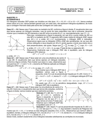 Solução da prova da 1.ª fase
OBMEP 2019  Nível 3
4
QUESTÃO 11
ALTERNATIVA E
Os triângulos isósceles DEP podem ser divididos em três tipos: 𝑃𝐸 = 𝑃𝐷, 𝐷𝑃 = 𝐸𝐷 e 𝐸𝐷 = 𝐸𝑃. Vamos analisar
esses casos um a um; vamos também garantir que, em cada caso, não aparecem triângulos equiláteros, de modo
que a contagem final será dada pela soma das contagens em cada caso.
Caso 𝑷𝑬 = 𝑷𝑫: Nesse caso P deve estar na mediatriz de DE, conforme a figura à direita. É visualmente claro que
aqui temos apenas um triângulo isósceles, mas do ponto de vista matemático isso não é suficiente; devemos
mostrar que a mediatriz de DE intersecta a reta BC entre os pontos B e C, ou, equivalentemente, que 𝐶𝑃 < 8.
Para isso, consideremos a figura à esquerda, em que M é o ponto médio de DE e a
reta MP é a mediatriz de DE. O segmento MR é base média do triângulo DQE; segue
que 𝑀𝑅 = 1,5 e então 𝑀𝑆 = 2,5 (curiosamente, o triângulo MSD é isósceles).
Observamos agora que os triângulos SPM e DQE são semelhantes, de vez que são
ambos retângulos e seus ângulos em M e D, sendo agudos e tendo seus lados dois a
dois perpendiculares, são iguais. Segue que
𝑃𝑆
𝑀𝑆
=
𝐸𝑄
𝐷𝑄
, ou seja,
𝑃𝑆
2,5
=
3
4
. Logo, 𝑃𝑆 = 1,85
e, então, 𝐶𝑃 = 𝐶𝑆 + 𝑆𝑃 = 3,85 < 8, ou seja, P está de fato no segmento BC.
Observamos finalmente que o triângulo PDE não é equilátero, pois do triângulo
retângulo DPC obtemos
𝐷𝑃2
= 12
+ 𝐶𝑃2
< 1 + (3,85)2
< 1 + 16 = 17
e, então, 𝐷𝑃 < 5.
Caso 𝑫𝑬 = 𝑫𝑷: Nesse caso P deve estar em uma circunferência de centro D
e raio DE. É visualmente claro que temos apenas um triângulo isósceles,
conforme a figura à direita. Para mostrar que esse é o caso, observamos que
se supormos 𝐷𝑃 = 5 com 𝑃 ∈ 𝐵𝐶, o teorema de Pitátoras aplicado ao triângulo
retângulo CPD nos dá
𝐶𝑃2
= 52
− 12
= 24, ou seja, 𝐶𝑃 = 2√6 < 8.
Para mostrar que o triângulo DEP não é
equilátero vamos usar a figura à
esquerda, onde F é o pé da perpendicular traçada por E a BC. Como 𝐶𝐹 =
𝐸𝐹 = 4 e 𝐶𝑃 = 2√6 > 4, temos 𝑃𝐹 = 2√6 − 4; o triângulo retângulo EFP nos
dá
𝐸𝑃2
= 42
+ (2√6 − 4)
2
= 56 − 16√6 < 56 − 16 × 2,4 = 17,6 < 25
Foi usado que √6 > 2,4 na penúltima desigualdade. Logo, 𝐸𝑃 < 5 e o
triângulo DEP não é equilátero.
Caso 𝑬𝑷 = 𝑬𝑫: Nesse caso P deve estar na circunferência de centro E e
raio ED. Outra vez, é visualmente claro que temos três soluções, conforme
a figura à direita; vamos mostrar que isso realmente acontece.
Subcaso 𝑷 ∈ 𝑨𝑩: Se 𝑃 ∈ 𝐴𝐵 é tal
que 𝐸𝑃 = 𝐸𝐷 = 5, conforme a
figura à esquerda, o teorema de
Pitágoras nos diz que 𝐴𝑃 = 3, ou
seja, temos um único P neste caso.
Notamos que o triângulo EDP não
é equilátero pois 𝐷𝑃 = 8.
Subcaso 𝑷 ∈ 𝑩𝑪: Sejam F o pé da perpendicular traçada de E a BC e 𝑃1,
𝑃2 ∈ 𝐵𝐶 tais que 𝐹𝑃1 = 𝐹𝑃2 = 3. Aqui também o teorema de Pitágoras nos
mostra que 𝐸𝑃! = 𝐸𝑃2 = 5 e temos os dois triângulos isósceles 𝐸𝐷𝑃1 e 𝐸𝐷𝑃2. Observamos que nenhum deles é
equilátero; de fato, o triângulo retângulo 𝐶𝐷𝑃1 nos dá (𝐷𝑃1)2
= 12
+ 72
= 50, donde 𝐷𝑃1 ≠ 5 e o triângulo retângulo
𝐷𝐶𝑃2 nos dá (𝐷𝑃2)2
= 12
+ 12
= 2, donde 𝐷𝑃1 ≠ 5.
Desse modo, existem exatamente cinco triângulos isósceles satisfazendo as condições do enunciado.
 