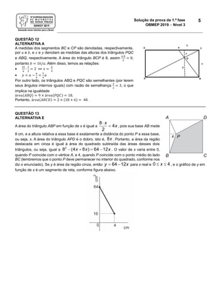 Solução da prova da 1.ª fase
OBMEP 2019  Nível 3
5
QUESTÃO 12
ALTERNATIVA A
A medidas dos segmentos BC e CP são denotadas, respectivamente,
por 𝑎 e 𝑏, e 𝑥 e 𝑦 denotam as medidas das alturas dos triângulos PQC
e ABQ, respectivamente. A área do triângulo BCP é 8, assim
𝑎∙𝑏
2
= 8;
portanto 𝑏 = 16/𝑎. Além disso, temos as relações:

16
𝑎
∙
𝑥
2
= 2 ⇔ 𝑥 =
𝑎
4
 𝑦 = 𝑎 −
𝑎
4
=
3
4
𝑎
Por outro lado, os triângulos ABQ e PQC são semelhantes (por terem
seus ângulos internos iguais) com razão de semelhança
𝑦
𝑥
= 3, o que
implica na igualdade
á𝑟𝑒𝑎(𝐴𝐵𝑄) = 9 × á𝑟𝑒𝑎(𝑃𝑄𝐶) = 18.
Portanto, á𝑟𝑒𝑎(𝐴𝐵𝐶𝐷) = 2 × (18 + 6) = 48.
QUESTÃO 13
ALTERNATIVA E
A área do triângulo ABP em função de x é igual a


8
4
2
x
x, pois sua base AB mede
8 cm, e a altura relativa a essa base é exatamente a distância do ponto P a essa base,
ou seja, x. A área do triângulo APD é o dobro, isto é, 8x . Portanto, a área da região
destacada em cinza é igual à área do quadrado subtraída das áreas desses dois
triângulos, ou seja, igual a    2
8 (4 8 ) 64 12x x x . O valor de x varia entre 0,
quando P coincide com o vértice A, e 4, quando P coincide com o ponto médio do lado
BC (lembremos que o ponto P deve permanecer no interior do quadrado, conforme nos
diz o enunciado). Se y é área da região cinza, então  64 12y x para x real e  0 4x , e o gráfico de y em
função de x é um segmento de reta, conforme figura abaixo.
 