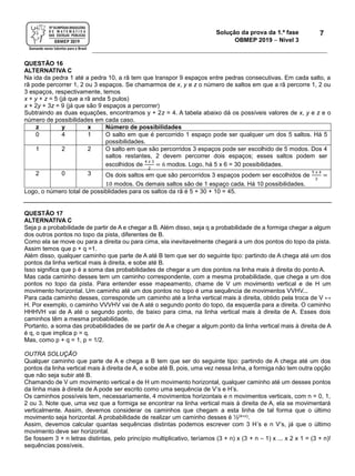 Solução da prova da 1.ª fase
OBMEP 2019  Nível 3
7
QUESTÃO 16
ALTERNATIVA C
Na ida da pedra 1 até a pedra 10, a rã tem que transpor 9 espaços entre pedras consecutivas. Em cada salto, a
rã pode percorrer 1, 2 ou 3 espaços. Se chamarmos de x, y e z o número de saltos em que a rã percorre 1, 2 ou
3 espaços, respectivamente, temos
x + y + z = 5 (já que a rã anda 5 pulos)
x + 2y + 3z = 9 (já que são 9 espaços a percorrer)
Subtraindo as duas equações, encontramos y + 2z = 4. A tabela abaixo dá os possíveis valores de x, y e z e o
número de possibilidades em cada caso.
z y x Número de possibilidades
0 4 1 O salto em que é percorrido 1 espaço pode ser qualquer um dos 5 saltos. Há 5
possibilidades.
1 2 2 O salto em que são percorridos 3 espaços pode ser escolhido de 5 modos. Dos 4
saltos restantes, 2 devem percorrer dois espaços; esses saltos podem ser
escolhidos de
4 𝑥 3
2
= 6 modos. Logo, há 5 x 6 = 30 possibilidades.
2 0 3 Os dois saltos em que são percorridos 3 espaços podem ser escolhidos de
5 𝑥 4
2
=
10 modos. Os demais saltos são de 1 espaço cada. Há 10 possibilidades.
Logo, o número total de possiblidades para os saltos da rã é 5 + 30 + 10 = 45.
QUESTÃO 17
ALTERNATIVA C
Seja p a probabilidade de partir de A e chegar a B. Além disso, seja q a probabilidade de a formiga chegar a algum
dos outros pontos no topo da pista, diferentes de B.
Como ela se move ou para a direita ou para cima, ela inevitavelmente chegará a um dos pontos do topo da pista.
Assim temos que p + q =1.
Além disso, qualquer caminho que parte de A até B tem que ser do seguinte tipo: partindo de A chega até um dos
pontos da linha vertical mais à direita, e sobe até B.
Isso significa que p é a soma das probabilidades de chegar a um dos pontos na linha mais à direita do ponto A.
Mas cada caminho desses tem um caminho correspondente, com a mesma probabilidade, que chega a um dos
pontos no topo da pista. Para entender esse mapeamento, chame de V um movimento vertical e de H um
movimento horizontal. Um caminho até um dos pontos no topo é uma sequência de movimentos VVHV...
Para cada caminho desses, corresponde um caminho até a linha vertical mais à direita, obtido pela troca de V ↔
H. Por exemplo, o caminho VVVHV vai de A até o segundo ponto do topo, da esquerda para a direita. O caminho
HHHVH vai de A até o segundo ponto, de baixo para cima, na linha vertical mais à direita de A. Esses dois
caminhos têm a mesma probabilidade.
Portanto, a soma das probabilidades de se partir de A e chegar a algum ponto da linha vertical mais à direita de A
é q, o que implica p = q.
Mas, como p + q = 1, p = 1/2.
OUTRA SOLUÇÃO
Qualquer caminho que parte de A e chega a B tem que ser do seguinte tipo: partindo de A chega até um dos
pontos da linha vertical mais à direita de A, e sobe até B, pois, uma vez nessa linha, a formiga não tem outra opção
que não seja subir até B.
Chamando de V um movimento vertical e de H um movimento horizontal, qualquer caminho até um desses pontos
da linha mais à direita de A pode ser escrito como uma sequência de V’s e H’s.
Os caminhos possíveis tem, necessariamente, 4 movimentos horizontais e n movimentos verticais, com n = 0, 1,
2 ou 3. Note que, uma vez que a formiga se encontrar na linha vertical mais à direita de A, ela se movimentará
verticalmente. Assim, devemos considerar os caminhos que chegam a esta linha de tal forma que o último
movimento seja horizontal. A probabilidade de realizar um caminho desses é ½(4+n).
Assim, devemos calcular quantas sequências distintas podemos escrever com 3 H’s e n V’s, já que o último
movimento deve ser horizontal.
Se fossem 3 + n letras distintas, pelo princípio multiplicativo, teríamos (3 + n) x (3 + n – 1) x ... x 2 x 1 = (3 + n)!
sequências possíveis.
 