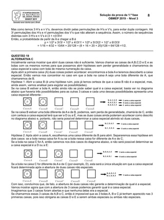 Solução da prova da 1.ª fase
OBMEP 2019  Nível 3
8
Mas como temos 3 H’s e n V’s, devemos dividir pelas permutações de H’s e V’s, para evitar dupla contagem. Há
3! permutações dos H’s e n! permutações dos V’s que não alteram a sequência. Assim, o número de sequências
distintas com 3 H’s e n V’s é (3 + n)!/3!n!
Então, a probabilidade de partir de A e chegar a B é
p = 1/24 x 3!/3! + 1/25 x 4!/3!1! + 1/26 x 5!/3!2! + 1/27 x 6!/3!3!
= 1/16 + 4/32 + 10/64 + 20/128 = (8 + 16 + 20 + 20)/128 = 64/128 =1/2.
QUESTÃO 18
ALTERNATIVA C
Inicialmente vamos mostrar que abrir duas caixas não é suficiente. Vamos chamar as caixas de A,B,C,D e E e as
bolas com os mesmos nomes para que possamos abrir hipóteses sem perder generalidade e chamaremos de
caixa especial a caixa com bola de mesma numeração da caixa.
Após abrir a primeira caixa (A) duas coisas podem acontecer: encontrarmos a bola A e teremos descoberto a caixa
especial. Então vamos nos concentrar no caso em que a bola na caixa A seja uma bola diferente de A, que
chamaremos de B.
Hipótese 1: Abrir a caixa B (é uma hipótese ruim, pois já temos certeza de que a caixa B não é a especial, mas,
ainda assim, vamos analisar para esgotar as possibilidades).
Se na caixa B estiver a bola A, então ainda não se pode saber qual é a caixa especial, basta ver no diagrama
abaixo que haveria três possibilidades para as outras 3 caixas e cada uma dessas possibilidades apresenta uma
caixa especial diferente :
Se na caixa B estiver uma bola diferente de A e de B, podemos, sem perda de generalidade, chamá-la de C, então
com certeza a caixa especial terá que ser a D ou a E, mas as duas coisas ainda poderiam acontecer como descrito
no diagrama abaixo e, portanto, não seria possível determinar a caixa especial abrindo só duas caixas.
Hipótese 2: Após abrir a caixa A, escolhemos uma caixa diferente da B para abrir. Separaremos essa hipótese em
dois casos: se a bola nessa caixa for A ou se a bola nessa caixa for diferente de A e de C.
Se a bola na caixa C for A, então cairemos nos dois casos do diagrama abaixo, e não será possível determinar se
a caixa especial é a D ou a E:
Se a bola na caixa C for diferente de A e de C (por exemplo, D), esta será a única situação em que a caixa especial
ficará determinada após a abertura de duas caixas não especiais.
Com isso, concluímos que, de fato, a abertura de duas caixas não garante a determinação de qual é a especial.
Vamos mostrar agora que com a abertura de 3 caixas podemos garantir qual é a caixa especial.
Imaginemos que 3 caixas foram abertas e que nenhuma delas era a especial.
Se chamarmos essas 3 caixas de A,B e C, então é impossível que as 3 bolas A, B e C já tenham aparecido nas 3
primeiras caixas, pois isso obrigaria as caixas D e E a serem ambas especiais ou ambas não especiais.
 