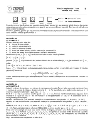 Solução da prova da 1.ª fase
OBMEP 2019  Nível 3
9
Portanto, em uma das 3 caixas não especiais que já foram abertas tem que aparecer a bola de uma das outras
duas caixas que automaticamente poderemos garantir que também não será especial. Com isso, só sobrará uma
caixa para ser a especial.
Podemos, portanto, garantir que a quantidade mínima de caixas que precisam ser abertas para descobrirmos qual
caixa contém a bola de igual número é 3.
QUESTÃO 19
ALTERNATIVA D
Usaremos as seguintes notações:
 𝑉 : Volume do reservatório;
 𝑣1: vazão da primeira torneira;
 𝑣2: vazão da segunda torneira;
 𝑇1: tempo que leva a primeira torneira para encher o reservatório;
 𝑇2: tempo que leva a segunda torneira para encher o reservatório.
Observamos que 𝑇1 =
𝑉
𝑣1
e 𝑇2 =
𝑉
𝑣2
. De acordo com o enunciado, vale a igualdade:
5
6
𝑉 =
1
3
∙ 𝑣1 ∙
𝑉
𝑣2
+
1
3
∙ 𝑣2 ∙
𝑉
𝑣1
;
portanto
5
2
=
𝑣1
𝑣2
+
𝑣2
𝑣1
. Suponhamos que a primeira torneira é a de maior vazão ( 𝑣1 > 𝑣2 ) e chamemos 𝑥 =
𝑣1
𝑣2
> 1,
então
5
2
= 𝑥 +
1
𝑥
⇔ 2𝑥2
− 5𝑥 + 2 = (2𝑥 − 1)(𝑥 − 2) = 0;
logo, 𝑥 =
𝑣1
𝑣2
= 2. Levando em conta que as duas torneiras, juntas, enchem o reservatório em 2 horas e 30 minutos
(150 min.), temos que
𝑇1 =
𝑉
𝑣1
=
150(𝑣1 + 𝑣2)
𝑣1
= 150 (1 +
1
2
) = 225.
Assim, o tempo necessário para a torneira de maior vazão encher o reservatório é de 225 minutos = 3 horas e 45
minutos.
QUESTÃO 20
ALTERNATIVA C
Sejam ℎ o número de meninos e 𝑚 o número de meninas no aniversário. Por um lado, como cada menino conhece
4 meninas, o número de relações de conhecimento é 4 ⋅ ℎ. Por outro lado, como cada menina conhece ℎ − 5
meninos, esse número também é igual é (ℎ − 5) ⋅ 𝑚.
De 4 ⋅ ℎ = (ℎ − 5) ⋅ 𝑚, podemos concluir que ℎ ⋅ (𝑚 − 4) = 5𝑚 . Como o membro direito dessa equação é um
múltiplo de 5, segue que ℎ ou 𝑚 − 4 é um múltiplo de 5. Não podemos ter ℎ = 5 ou 𝑚 = 4, pois nesses casos a
equação não possui solução.
Quando ℎ é múltiplo de 5, os possíveis pares (ℎ, 𝑚) que satisfazem a equação são: (10, 8), (15, 6), (20, 16/3), ...
Quando 𝑚 − 4 é um múltiplo de 5, os possíveis pares (ℎ, 𝑚) que satisfazem a equação são: (9, 9), (7 , 14), (19/3,
19), ...
Note que, se 𝑚 − 4 ≥ 10 ou ℎ ≥ 15, temos 𝑚 + ℎ ≥ 14 +
5𝑚
𝑚−4
> 14 + 5 = 19 ou 𝑚 + ℎ ≥ 4ℎ/(ℎ − 5) + 15 > 4 +
15 = 19. Assim, considerando as soluções (10,8) e (9,9), podemos concluir que 𝑚 + ℎ ≥ 18.
Para exibir um exemplo em que essa soma mínima é atingida, considere uma festa contendo os meninos
ℎ1, ℎ2, … , ℎ10 e as meninas 𝑚1, 𝑚2, 𝑚3, 𝑚4, 𝑚5, 𝑚6, 𝑚7, 𝑚8. Se apenas as pessoas dentro de um dos seguintes
grupos { ℎ1, ℎ2, ℎ3, ℎ4, ℎ5, 𝑚1, 𝑚2, 𝑚3, 𝑚4} e { ℎ6, ℎ7, ℎ8, ℎ9, ℎ10, 𝑚5, 𝑚6, 𝑚7, 𝑚8} se conhecerem, as condições do
enunciado serão satisfeitas.
Logo, o número mínimo de pessoas na festa é 18.
 