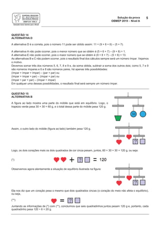 Solução da prova
OBMEP 2019 - Nível A
5
QUESTÃO 14
ALTERNATIVA D
A alternativa D é a correta, pois o número 11 pode ser obtido assim: 11 = (9 + 8 + 6) – (5 + 7).
A alternativa A não pode ocorrer, pois o menor número que se obtém é (5 + 6 + 7) – (9 + 8) = 1.
A alternativa E não pode ocorrer, pois o maior número que se obtém é (9 + 8 + 7) – (5 + 6) = 13.
As alternativas B e C não podem ocorrer, pois o resultado final dos cálculos sempre será um número ímpar. Vejamos
o motivo.
Devemos somar três dos números 5, 6, 7, 8 e 9 e, da soma obtida, subtrair a soma dos outros dois; como 5, 7 e 9
são números ímpares e 6 e 8 são números pares, há apenas três possibilidades:
(ímpar + ímpar + ímpar) – (par + par) ou
(ímpar + ímpar + par) – (ímpar + par) ou
(ímpar + par + par) – (ímpar + ímpar)
Em qualquer uma dessas possbilidades, o resultado final será sempre um número ímpar.
QUESTÃO 15
ALTERNATIVA B
A figura ao lado mostra uma parte do móbile que está em equilíbrio. Logo, o
trapézio verde pesa 30 + 30 = 60 g, e o total dessa parte do móbile pesa 120 g.
Assim, o outro lado do móbile (figura ao lado) também pesa 120 g.
Logo, os dois corações mais os dois quadrados de cor cinza pesam, juntos, 60 + 30 + 30 = 120 g, ou seja:
(*)
Observemos agora atentamente a situação de equilíbrio ilustrada na figura:
Ela nos diz que um coração pesa o mesmo que dois quadrados cinzas (o coração do meio não afeta o equilíbrio),
ou seja,
(**)
Juntando as informações de (*) com (**), concluímos que seis quadradinhos juntos pesam 120 g e, portanto, cada
quadradinho pesa 120 ÷ 6 = 20 g.
 