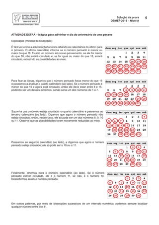 Solução da prova
OBMEP 2019 - Nível A
6
ATIVIDADE EXTRA – Mágica para adivinhar o dia do aniversário de uma pessoa
Explicação (método da bissecção):
É fácil ver como a adivinhação funciona olhando os calendários do último para
o primeiro. O último calendário informa se o número pensado é menor ou
maior do que 16. Fixado um número em nosso pensamento, se ele for menor
do que 16, não estará circulado e, se for igual ou maior do que 16, estará
circulado, reduzindo as possiblidades ao meio.
Para fixar as ideias, digamos que o número pensado fosse menor do que 16
e passemos a analisar o quarto calendário (ao lado). Se o número pensado é
menor do que 16 e agora está circulado, então ele deve estar entre 8 e 15,
podendo ser um desses extremos, senão seria um dos números de 1 a 7.
Suponha que o número esteja circulado no quarto calendário e passemos ao
terceiro calendário (ao lado). Digamos que agora o número pensado não
esteja circulado; então, nesse caso, ele só pode ser um dos números 8, 9, 10
ou 11. Observe que as possibilidades foram novamente reduzidas ao meio.
Passamos ao segundo calendário (ao lado), e digamos que agora o número
pensado esteja circulado; ele só pode ser o 10 ou o 11.
Finalmente, olhemos para o primeiro calendário (ao lado). Se o número
pensado estiver circulado, ele é o número 11, se não, é o número 10.
Descobrimos assim o número pensado.
Em outras palavras, por meio de bissecções sucessivas de um intervalo numérico, podemos sempre localizar
qualquer número entre 0 e 31.
 