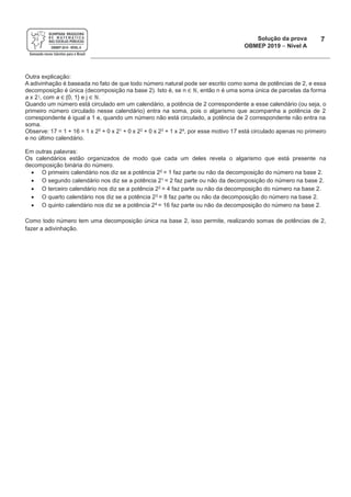 Solução da prova
OBMEP 2019 - Nível A
7
Outra explicação:
A adivinhação é baseada no fato de que todo número natural pode ser escrito como soma de potências de 2, e essa
decomposição é única (decomposição na base 2). Isto é, se n!" #, então n é uma soma única de parcelas da forma
a x 2 j, com a "!{0, 1} e j " #.
Quando um número está circulado em um calendário, a potência de 2 correspondente a esse calendário (ou seja, o
primeiro número circulado nesse calendário) entra na soma, pois o algarismo que acompanha a potência de 2
correspondente é igual a 1 e, quando um número não está circulado, a potência de 2 correspondente não entra na
soma.
Observe: 17 = 1 + 16 = 1 x 20 + 0 x 21 + 0 x 22 + 0 x 23 + 1 x 24, por esse motivo 17 está circulado apenas no primeiro
e no último calendário.
Em outras palavras:
Os calendários estão organizados de modo que cada um deles revela o algarismo que está presente na
decomposição binária do número.
· O primeiro calendário nos diz se a potência 20 = 1 faz parte ou não da decomposição do número na base 2.
· O segundo calendário nos diz se a potência 21 = 2 faz parte ou não da decomposição do número na base 2.
· O terceiro calendário nos diz se a potência 22 = 4 faz parte ou não da decomposição do número na base 2.
· O quarto calendário nos diz se a potência 23 = 8 faz parte ou não da decomposição do número na base 2.
· O quinto calendário nos diz se a potência 24 = 16 faz parte ou não da decomposição do número na base 2.
Como todo número tem uma decomposição única na base 2, isso permite, realizando somas de potências de 2,
fazer a adivinhação.
 
