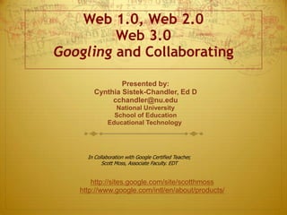 Web 1.0, Web 2.0
Web 3.0
Googling and Collaborating
Presented by:
Cynthia Sistek-Chandler, Ed D
cchandler@nu.edu
National University
School of Education
Educational Technology
http://sites.google.com/site/scotthmoss
http://www.google.com/intl/en/about/products/
In Collaboration with Google Certified Teacher,
Scott Moss, Associate Faculty. EDT
 