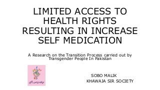 LIMITED ACCESS TO
HEALTH RIGHTS
RESULTING IN INCREASE
SELF MEDICATION
A Research on the Transition Process carried out by
Transgender People In Pakistan
SOBO MALIK
KHAWAJA SIR SOCIETY
 