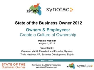 State of the Business Owner 2012
     Owners & Employees:
  Create a Culture of Ownership
                  People Webinar
                   August 1, 2012
                    Presented by:
   Cameron Madill, President and Founder, Synotac
  Tricia Huebner, VP, Business Development, EMyth

                      Key #3: People

            For Guides & Additional Resources
                www.stateoftheowner.com
 