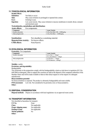 Sobo Gold
11. TOXICOLOGICAL INFORMATION
Health Effects:
Inhalation:
Skin:
Eyes:
Ingestion:

Not likely to occur.
May cause irritation on prolonged or repeated skin contact.
Irritating to eyes.
Low acute toxicity. May cause irritation to mucous membranes in mouth, throat, stomach
and intestinal canal.

Toxicokinetics, metabolism and distribution:
Acute effects:
For components.
Component
Alcohol ethoxylate
Alkyl polyglucoside

Acute Toxicity
LD50 Oral (Rat): 200 – 2,000mg/kg
LD50 Oral (Rat): >5,000mg/kg

Sensitisation:
Repeated dose toxicity:
CMR effects:

Not classified as a sensitising material.
No known effects
None Known

12. ECOLOGICAL INFORMATION
Ecotoxicity: For components:
Component
Alcohol ethoxylate

Acute Toxicity
LC50 Fish: 1 – 10mg/l
LC50 Invertibrate 1 - 10mg/l
LC50 Fish 1 – 10mg/l
EC50 Bacteria >100mg/l

Alkyl polyglucoside

Mobility: mobile
Persistence and degradability:
Biodegradable.
The surfactants in this preparation comply with the biodegradability criteria as laid down in regulation (EC) No.
648/2004 on detergents. Data to support this assertion are held at the disposal of the competent authorities of the
Member States and will be made available to them at their direct request or at the request of a detergent
manufacturer.
Bioaccumulation potential:
No bioaccumulation is expected. The product is ultimately biodegradable and water-soluble.
PTB assessment: Low risk. Not considered to be persistent, toxic or bioaccumulative.
Other:

13. DISPOSAL CONSIDERATION
Disposal methods: Dispose in accordance with local regulations via an approved waste carrier.

14. TRANSPORT INFORMATION
Not classified as hazardous for transport.
UN No.
None
Class:
Not applicable
Proper shipping name:
Not applicable
Packing Group:
Not applicable
Marine pollutant:
No
Other:

Date: 23.08.10

Rev: 6

Page 3 of 4

 