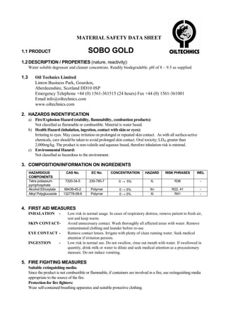 MATERIAL SAFETY DATA SHEET

SOBO GOLD

1.1 PRODUCT

1.2 DESCRIPTION / PROPERTIES (nature, reactivity):
Water soluble degreaser and cleaner concentrate. Readily biodegradable. pH of 8 – 9.5 as supplied.

1.3

Oil Technics Limited
Linton Business Park, Gourdon,
Aberdeenshire, Scotland DD10 0SP
Emergency Telephone +44 (0) 1561-361515 (24 hours) Fax +44 (0) 1561-361001
Email info@oiltechnics.com
www.oiltechnics.com

2. HAZARDS INDENTIFICATION
a) Fire/Explosion Hazard (stability, flammability, combustion products):
Not classified as flammable or combustible. Material is water based.
b) Health Hazard (inhalation, ingestion, contact with skin or eyes):
Irritating to eyes. May cause irritation on prolonged or repeated skin contact. As with all surface-active
chemicals, care should be taken to avoid prolonged skin contact. Oral toxicity; LD50 greater than
2,000mg/kg. The product is non-volatile and aqueous based, therefore inhalation risk is minimal.
c) Environmental Hazard:
Not classified as hazardous to the environment.

3. COMPOSITION/INFORMATION ON INGREDIENTS
HAZARDOUS
COMPONENTS
Tetra potassium
pyrophosphate
Alcohol Ethoxylate
Alkyl Polyglucoside

CAS No.

EC No.

CONCENTRATION

HAZARD

RISK PHRASES

WEL

7320-34-5

230-785-7

0 → 5%

Xi

R36

-

68439-45-2
132778-08-6

Polymer
Polymer

0 → 5%
0 → 5%

Xn
Xi

R22, 41
R41

-

4. FIRST AID MEASURES
INHALATION

-

SKIN CONTACTEYE CONTACT INGESTION

-

Low risk in normal usage. In cases of respiratory distress, remove patient to fresh air,
rest and keep warm.
Avoid unnecessary contact. Wash thoroughly all affected areas with water. Remove
contaminated clothing and launder before re-use.
Remove contact lenses. Irrigate with plenty of clean running water. Seek medical
attention if irritation persists.
Low risk in normal use. Do not swallow, rinse out mouth with water. If swallowed in
quantity, drink milk or water to dilute and seek medical attention as a precautionary
measure. Do not induce vomiting.

5. FIRE FIGHTING MEASURES
Suitable extinguishing media:
Since the product is not combustible or flammable, if containers are involved in a fire, use extinguishing media
appropriate to the source of the fire.
Protection for fire fighters:
Wear self-contained breathing apparatus and suitable protective clothing.

 