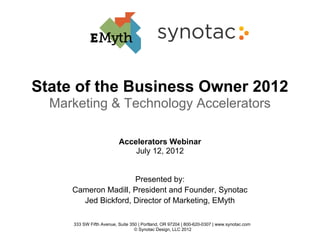 State of the Business Owner 2012
  Marketing & Technology Accelerators

                          Accelerators Webinar
                              July 12, 2012


                     Presented by:
     Cameron Madill, President and Founder, Synotac
       Jed Bickford, Director of Marketing, EMyth

     333 SW Fifth Avenue, Suite 350 | Portland, OR 97204 | 800-620-0307 | www.synotac.com
                                  © Synotac Design, LLC 2012
 