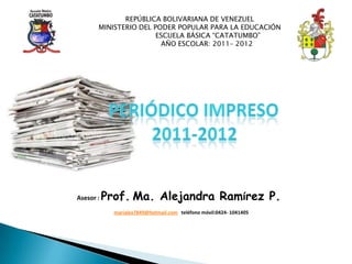 REPÚBLICA BOLIVARIANA DE VENEZUEL
       MINISTERIO DEL PODER POPULAR PARA LA EDUCACIÓN
                       ESCUELA BÁSICA “CATATUMBO”
                        AÑO ESCOLAR: 2011– 2012




Asesor :   Prof. Ma. Alejandra Ramírez P.
             marialex7849@hotmail.com teléfono móvil:0424- 1041405
 