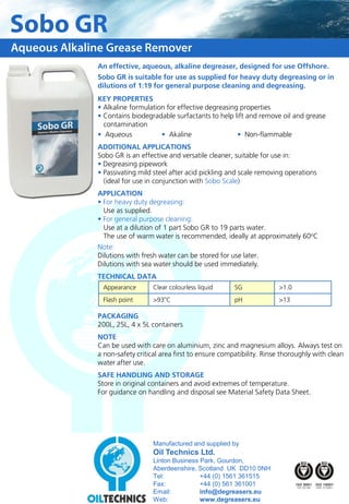 Sobo GR
Aqueous Alkaline Grease Remover
              An effective, aqueous, alkaline degreaser, designed for use Offshore.
              Sobo GR is suitable for use as supplied for heavy duty degreasing or in
              dilutions of 1:19 for general purpose cleaning and degreasing.
              KEY PROPERTIES
              • Alkaline formulation for effective degreasing properties
              • Contains biodegradable surfactants to help lift and remove oil and grease
                contamination
              • Aqueous            • Akaline                 • Non-flammable
              ADDITIONAL APPLICATIONS
              Sobo GR is an effective and versatile cleaner, suitable for use in:
              • Degreasing pipework
              • Passivating mild steel after acid pickling and scale removing operations
                (ideal for use in conjunction with Sobo Scale)
              APPLICATION
              • For heavy duty degreasing:
                Use as supplied.
              • For general purpose cleaning:
                Use at a dilution of 1 part Sobo GR to 19 parts water.
                The use of warm water is recommended, ideally at approximately 60oC
              Note:
              Dilutions with fresh water can be stored for use later.
              Dilutions with sea water should be used immediately.
              TECHNICAL DATA
               Appearance        Clear colourless liquid     SG             >1.0
               Flash point       >93oC                       pH             >13

              PACKAGING
              200L, 25L, 4 x 5L containers
              NOTE
              Can be used with care on aluminium, zinc and magnesium alloys. Always test on
              a non-safety critical area first to ensure compatibility. Rinse thoroughly with clean
              water after use.
              SAFE HANDLING AND STORAGE
              Store in original containers and avoid extremes of temperature.
              For guidance on handling and disposal see Material Safety Data Sheet.




                                 Manufactured and supplied by
                                 Oil Technics Ltd.
                                 Linton Business Park, Gourdon,
                                 Aberdeenshire, Scotland UK DD10 0NH
                                 Tel:            +44 (0) 1561 361515
                                 Fax:            +44 (0) 561 361001
                                 Email:          info@degreasers.eu
                                 Web:            www.degreasers.eu
 