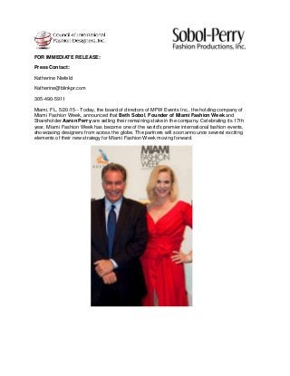 FOR IMMEDIATE RELEASE:
Press Contact:
Katherine Niefeld
Katherine@blinkpr.com
305-490-5911
Miami, FL, 5/20/15-- Today, the board of directors of MFW Events Inc., the holding company of
Miami Fashion Week, announced that Beth Sobol, Founder of Miami Fashion Week and
Shareholder Aaron Perry are selling their remaining stake in the company. Celebrating its 17th
year, Miami Fashion Week has become one of the world's premier international fashion events,
showcasing designers from across the globe. The partners will soon announce several exciting
elements of their new strategy for Miami Fashion Week moving forward.
 