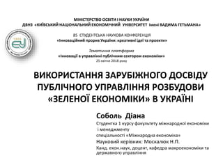 МІНІСТЕРСТВО ОСВІТИ І НАУКИ УКРАЇНИ
ДВНЗ «КИЇВСЬКИЙ НАЦІОНАЛЬНИЙ ЕКОНОМІЧНИЙ УНІВЕРСИТЕТ імені ВАДИМА ГЕТЬМАНА»
85 СТУДЕНТСЬКА НАУКОВА КОНФЕРЕНЦІЯ
«Інноваційний прорив України: креативні ідеї та проекти»
Тематична платформа
«Інновації в управлінні публічним сектором економіки»
25 квітня 2018 року
ВИКОРИСТАННЯ ЗАРУБІЖНОГО ДОСВІДУ
ПУБЛІЧНОГО УПРАВЛІННЯ РОЗБУДОВИ
«ЗЕЛЕНОЇ ЕКОНОМІКИ» В УКРАЇНІ
Соболь Діана
Студентка 1 курсу факультету міжнародної економіки
і менеджменту
спеціальності «Міжнародна економіка»
Науковий керівник: Москалюк Н.П.
Канд. екон.наук, доцент, кафедра макроекономіки та
державного управління
 