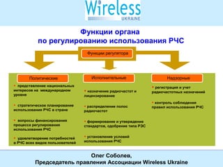 Международная конференция Wireless Ukraine
23 октября 2008 года, Киев
СОЮЗ
УЧАСТНИКОВ РЫНКА ИНФОКОММУНИКАЦИОННЫХ УСЛУГ
4
Союз
участников рынка инфокоммуникационных услуг
Функции органа
по регулированию использования РЧС
Функции регулятора
ИсполнительныеПолитические Надзорные
• представление национальных
интересов на международном
уровне
• стратегическое планирование
использования РЧС в стране
• вопросы финансирования
процесса регулирования
использования РЧС
• удовлетворение потребностей
в РЧС всех видов пользователей
• назначение радиочастот и
лицензирование
• распределение полос
радиочастот
• формирование и утверждение
стандартов, одобрение типа РЭС
• установление условий
использования РЧС
• регистрация и учет
радиочастотных назначений
• контроль соблюдения
правил использования РЧС
Олег Соболев,
Председатель правления Ассоциации Wireless Ukraine
 