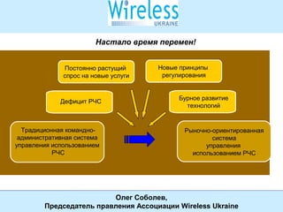 Международная конференция Wireless Ukraine
23 октября 2008 года, Киев
СОЮЗ
УЧАСТНИКОВ РЫНКА ИНФОКОММУНИКАЦИОННЫХ УСЛУГ
6
Традиционная командно-
административная система
управления использованием
РЧС
Рыночно-ориентированная
система
управления
использованием РЧС
Дефицит РЧС
Бурное развитие
технологий
Постоянно растущий
спрос на новые услуги
Новые принципы
регулирования
Настало время перемен!
Олег Соболев,
Председатель правления Ассоциации Wireless Ukraine
 