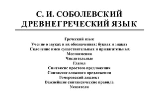 Греческий язык
Учение о звуках и их обозначениях: буквах и знаках
Склонение имен существительных и прилагательных
Местоимения
Числительные
Глагол
Синтаксис простого предложения
Синтаксис сложного предложения
Гомеровский диалект
Важнейшие синтаксические правила
Указатели
С. И. СОБОЛЕВСКИЙ
ДРЕВНЕГРЕЧЕСКИЙ ЯЗЫК
 