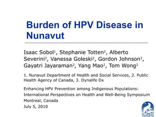 Burden of HPV Disease in Nunavut Isaac Sobol 1 , Stephanie Totten 2 , Alberto Severini 2 , Vanessa Goleski 2 , Gordon Johnson 3 , Gayatri Jayaraman 2 , Yang Mao 2 , Tom Wong 2 1. Nunavut Department of Health and Social Services, 2. Public Health Agency of Canada, 3. Dynalife Dx Enhancing HPV Prevention among Indigenous Populations: International Perspectives on Health and Well-Being Symposium Montreal, Canada July 5, 2010 
