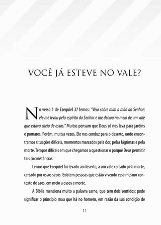 11
VOCÊ JÁ ESTEVE NO VALE?
N
o verso 1 de Ezequiel 37 lemos: “Veio sobre mim a mão do Senhor;
ele me levou pelo espírito do Senhor e me deixou no meio de um vale
que estava cheio de ossos.” Muitos pensam que Deus só nos leva para jardins
e pomares. Porém, muitas vezes, Ele nos conduz para o deserto, onde encon-
tramos situações difíceis, momentos marcados pela dor, pelas lágrimas e pela
morte.TemposdifíceisemquechegamosaquestionaroporquêDeuspermitir
tais circunstâncias.
Lemos que Ezequiel foi levado ao deserto, a um vale cercado pela morte,
cercado por ossos secos. Existem pessoas que estão vivendo esse mesmo con-
texto de caos, em meio a ossos e morte.
A Bíblia menciona muito a palavra carne, que tem dois sentidos: pode
significar o princípio mau que há no homem, em razão da sua condição de
 