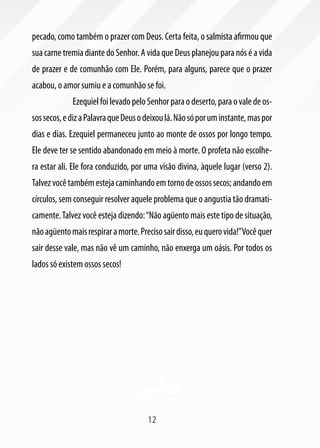 12
pecado, como também o prazer com Deus. Certa feita, o salmista afirmou que
sua carne tremia diante do Senhor. A vida que Deus planejou para nós é a vida
de prazer e de comunhão com Ele. Porém, para alguns, parece que o prazer
acabou, o amor sumiu e a comunhão se foi.
	 EzequielfoilevadopeloSenhorparaodeserto,paraovaledeos-
sossecos,edizaPalavraqueDeusodeixoulá.Nãosóporuminstante,maspor
dias e dias. Ezequiel permaneceu junto ao monte de ossos por longo tempo.
Ele deve ter se sentido abandonado em meio à morte. O profeta não escolhe-
ra estar ali. Ele fora conduzido, por uma visão divina, àquele lugar (verso 2).
Talvezvocêtambémestejacaminhandoemtornodeossossecos;andandoem
círculos, sem conseguir resolver aquele problema que o angustia tão dramati-
camente.Talvez você esteja dizendo:“Não agüento mais este tipo de situação,
nãoagüentomaisrespiraramorte.Precisosairdisso,euquerovida!”Vocêquer
sair desse vale, mas não vê um caminho, não enxerga um oásis. Por todos os
lados só existem ossos secos!
 