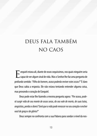 13
DEUS FALA TAMBÉM
NO CAOS
E
zequielestavaali,diantede ossos sequíssimos, nos quais ninguém seria
capazdeveralgumsinaldevida.MasoSenhorlhefazumaperguntade
profundo sentido: “Filho do homem, acaso poderão reviver estes ossos?” É claro
que Deus sabia a resposta. Ele não estava tentando entender alguma coisa,
mas provando o coração de Ezequiel.
Deus pode estar lhe fazendo a mesma pergunta agora: “Por acaso, pode-
rá surgir vida de seu monte de ossos secos, do seu vale de morte, de suas lutas,
angústias,perdasedores?Seráqueavidapoderenascernoseucoraçãoeencher
vocêdegraçaedeglória?”
Deus sempre no confronta com a sua Palavra para sondar o nível da nos-
 