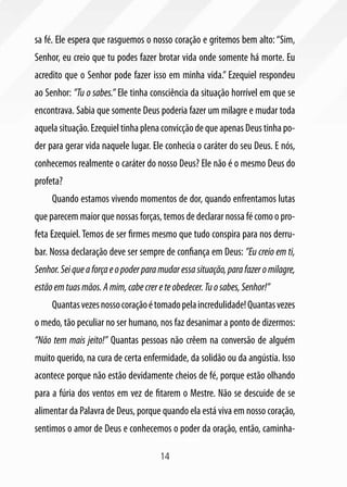 14
sa fé. Ele espera que rasguemos o nosso coração e gritemos bem alto: “Sim,
Senhor, eu creio que tu podes fazer brotar vida onde somente há morte. Eu
acredito que o Senhor pode fazer isso em minha vida.” Ezequiel respondeu
ao Senhor: ”Tu o sabes.” Ele tinha consciência da situação horrível em que se
encontrava. Sabia que somente Deus poderia fazer um milagre e mudar toda
aquela situação. Ezequiel tinha plena convicção de que apenas Deus tinha po-
der para gerar vida naquele lugar. Ele conhecia o caráter do seu Deus. E nós,
conhecemos realmente o caráter do nosso Deus? Ele não é o mesmo Deus do
profeta?
Quando estamos vivendo momentos de dor, quando enfrentamos lutas
que parecem maior que nossas forças, temos de declarar nossa fé como o pro-
feta Ezequiel. Temos de ser firmes mesmo que tudo conspira para nos derru-
bar. Nossa declaração deve ser sempre de confiança em Deus: ”Eu creio em ti,
Senhor.Seiqueaforçaeopoderparamudaressasituação,parafazeromilagre,
estãoemtuasmãos.Amim,cabecrereteobedecer.Tuosabes,Senhor!”
Quantasvezesnossocoraçãoétomadopelaincredulidade!Quantasvezes
o medo, tão peculiar no ser humano, nos faz desanimar a ponto de dizermos:
“Não tem mais jeito!” Quantas pessoas não crêem na conversão de alguém
muito querido, na cura de certa enfermidade, da solidão ou da angústia. Isso
acontece porque não estão devidamente cheios de fé, porque estão olhando
para a fúria dos ventos em vez de fitarem o Mestre. Não se descuide de se
alimentar da Palavra de Deus, porque quando ela está viva em nosso coração,
sentimos o amor de Deus e conhecemos o poder da oração, então, caminha-
 